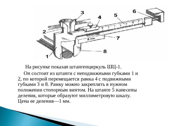  На рисунке показан штангенциркуль ШЦ-1.  Он состоит из штанги с неподвижными губками 1 и 2, по которой перемещается рамка 4 с подвижными губками 3 и 8. Рамку можно закреплять в нужном положении стопорным винтом. На штанге 5 нанесены деления, которые образуют миллиметровую шкалу. Цена ее деления—1 мм. 