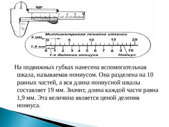  На подвижных губках нанесена вспомогательная шкала, называемая нониусом. Она разделена на 10 равных частей, а вся длина нониусной шкалы составляет 19 мм. Значит, длина каждой части равна 1,9 мм. Эта величина является ценой деления нониуса. 