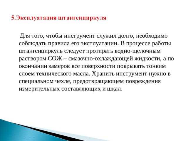  Для того, чтобы инструмент служил долго, необходимо соблюдать правила его эксплуатации. В процессе работы штангенциркуль следует протирать водно-щелочным раствором СОЖ – смазочно-охлаждающей жидкости, а по окончании замеров все поверхности покрывать тонким слоем технического масла. Хранить инструмент нужно в специальном чехле, предотвращающем повреждения измерительных составляющих и шкал. 