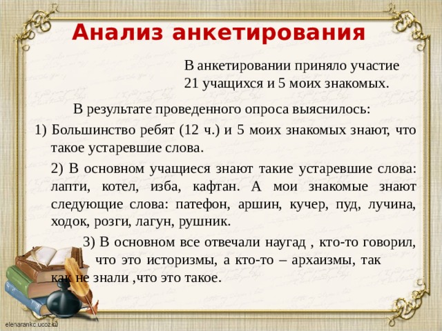 Анализ анкетирования В анкетировании приняло участие 21 учащихся и 5 моих знакомых.   В результате проведенного опроса выяснилось: 1) Большинство ребят (12 ч.) и 5 моих знакомых знают, что такое устаревшие слова.  2) В основном учащиеся знают такие устаревшие слова: лапти, котел, изба, кафтан. А мои знакомые знают следующие слова: патефон, аршин, кучер, пуд, лучина, ходок, розги, лагун, рушник.    3) В основном все отвечали наугад , кто-то говорил,   что это историзмы, а кто-то – архаизмы, так   как не знали ,что это такое. 