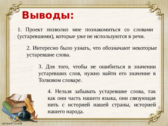 Выводы: 1. Проект позволил мне познакомиться со словами (устаревшими), которые уже не используются в речи. 2. Интересно было узнать, что обозначают некоторые устаревшие слова. 3. Для того, чтобы не ошибиться в значении устаревших слов, нужно найти его значение в Толковом словаре. 4. Нельзя забывать устаревшие слова, так как они часть нашего языка, они связующая нить с историей нашей страны, историей нашего народа. 