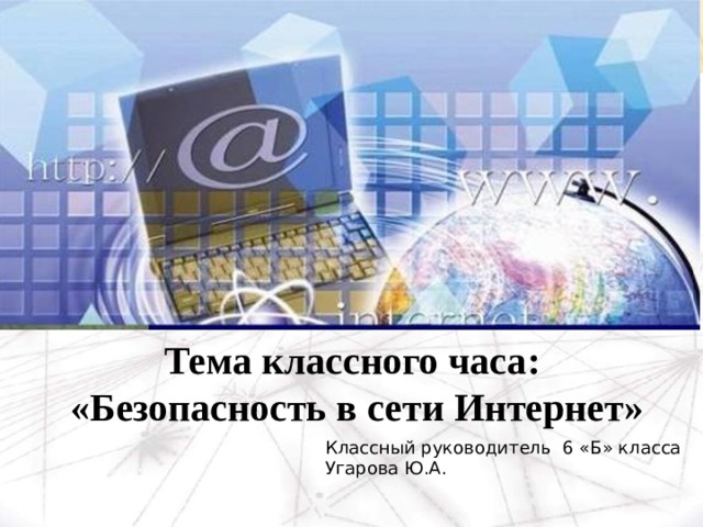 Тема классного часа: «Безопасность в сети Интернет» Классный руководитель 6 «Б» класса Угарова Ю.А. 