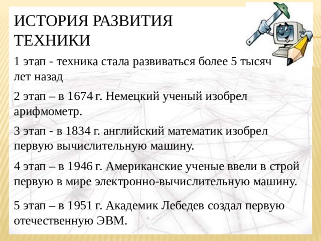 ИСТОРИЯ РАЗВИТИЯ ТЕХНИКИ 1 этап - техника стала развиваться более 5 тысяч лет назад 2 этап – в 1674 г. Немецкий ученый изобрел арифмометр. 3 этап - в 1834 г. английский математик изобрел первую вычислительную машину. 4 этап – в 1946 г. Американские ученые ввели в строй первую в мире электронно-вычислительную машину. 5 этап – в 1951 г. Академик Лебедев создал первую отечественную ЭВМ. 