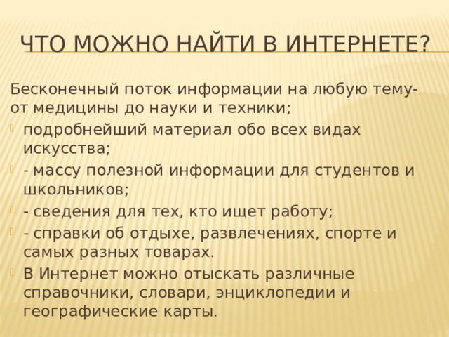 ЧТО МОЖНО НАЙТИ В ИНТЕРНЕТЕ? Бесконечный поток информации на любую тему- от медицины до науки и техники; подробнейший материал обо всех видах искусства; - массу полезной информации для студентов и школьников; - сведения для тех, кто ищет работу; - справки об отдыхе, развлечениях, спорте и самых разных товарах. В Интернет можно отыскать различные справочники, словари, энциклопедии и географические карты. 