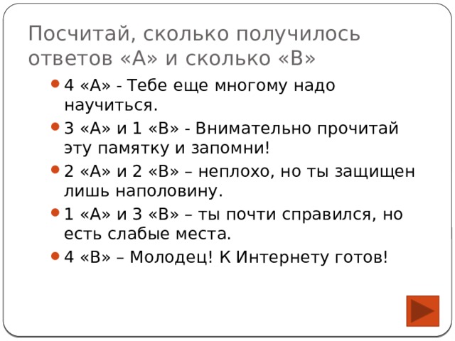 Посчитай, сколько получилось ответов «А» и сколько «В» 4 «А» - Тебе еще многому надо научиться. 3 «А» и 1 «В» - Внимательно прочитай эту памятку и запомни! 2 «А» и 2 «В» – неплохо, но ты защищен лишь наполовину. 1 «А» и 3 «В» – ты почти справился, но есть слабые места. 4 «В» – Молодец! К Интернету готов! 