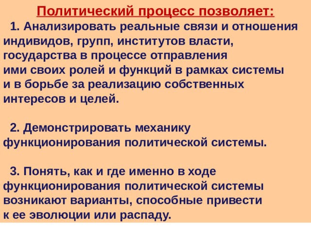 Политический процесс позволяет:  1. Анализировать реальные связи и отношения индивидов, групп, институтов власти, государства в процессе отправления ими своих ролей и функций в рамках системы и в борьбе за реализацию собственных интересов и целей.   2. Демонстрировать механику функционирования политической системы.   3. Понять, как и где именно в ходе функционирования политической системы возникают варианты, способные привести к ее эволюции или распаду. 