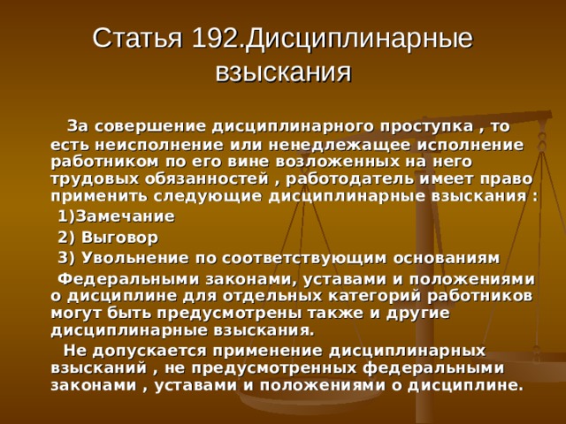 Статья 192.Дисциплинарные взыскания  За совершение дисциплинарного проступка , то есть неисполнение или ненедлежащее исполнение работником по его вине возложенных на него трудовых обязанностей , работодатель имеет право применить следующие дисциплинарные взыскания :  1)Замечание  2) Выговор  3) Увольнение по соответствующим основаниям  Федеральными законами, уставами и положениями о дисциплине для отдельных категорий работников могут быть предусмотрены также и другие дисциплинарные взыскания.  Не допускается применение дисциплинарных взысканий , не предусмотренных федеральными законами , уставами и положениями о дисциплине. 