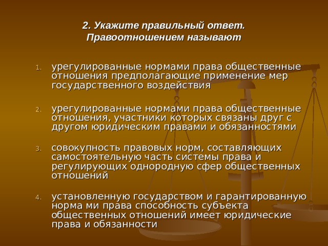 2. Укажите правильный ответ.  Правоотношением называют урегулированные нормами права общественные отношения предполагающие применение мер государственного воздействия   урегулированные нормами права общественные отношения, участники которых связаны друг с другом юридическим правами и обязанностями   совокупность правовых норм, составляющих самостоятельную часть системы права и регулирующих однородную сфер общественных отношений   установленную государством и гарантированную норма ми права способность субъекта общественных отношений имеет юридические права и обязанности 