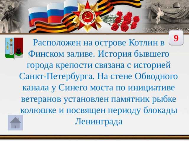 9 Расположен на острове Котлин в Финском заливе. История бывшего города крепости связана с историей Санкт-Петербурга. На стене Обводного канала у Синего моста по инициативе ветеранов установлен памятник рыбке колюшке и посвящен периоду блокады Ленинграда 