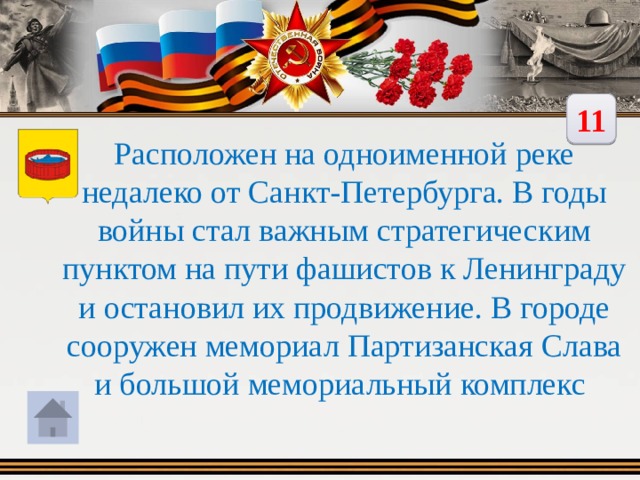 11 Расположен на одноименной реке недалеко от Санкт-Петербурга. В годы войны стал важным стратегическим пунктом на пути фашистов к Ленинграду и остановил их продвижение. В городе сооружен мемориал Партизанская Слава и большой мемориальный комплекс 