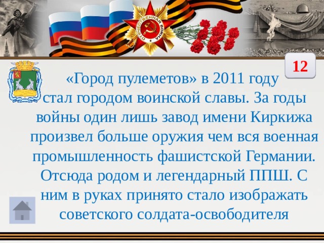 12 «Город пулеметов» в 2011 году стал городом воинской славы. За годы войны один лишь завод имени Киркижа произвел больше оружия чем вся военная промышленность фашистской Германии. Отсюда родом и легендарный ППШ. С ним в руках принято стало изображать советского солдата-освободителя 