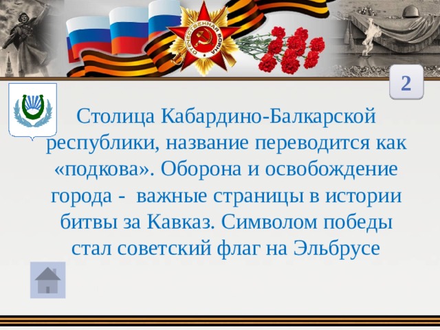 2 Столица Кабардино-Балкарской республики, название переводится как «подкова». Оборона и освобождение города - важные страницы в истории битвы за Кавказ. Символом победы стал советский флаг на Эльбрусе 