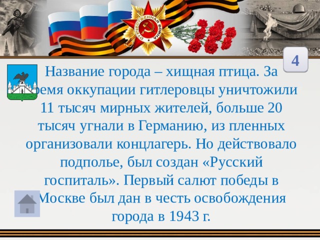 4 Название города – хищная птица. За время оккупации гитлеровцы уничтожили 11 тысяч мирных жителей, больше 20 тысяч угнали в Германию, из пленных организовали концлагерь. Но действовало подполье, был создан «Русский госпиталь». Первый салют победы в Москве был дан в честь освобождения города в 1943 г. 