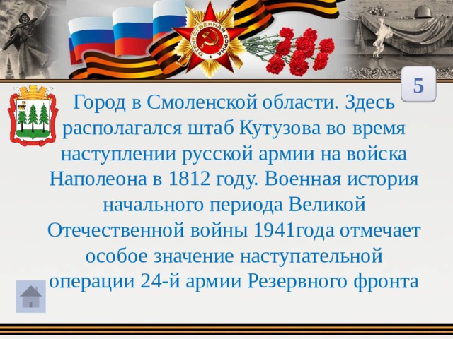 5 Город в Смоленской области. Здесь располагался штаб Кутузова во время наступлении русской армии на войска Наполеона в 1812 году. Военная история начального периода Великой Отечественной войны 1941года отмечает особое значение наступательной операции 24-й армии Резервного фронта 