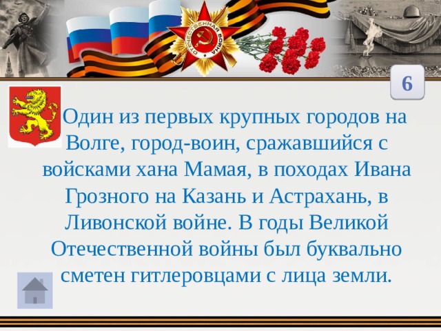 6  Один из первых крупных городов на Волге, город-воин, сражавшийся с войсками хана Мамая, в походах Ивана Грозного на Казань и Астрахань, в Ливонской войне. В годы Великой Отечественной войны был буквально сметен гитлеровцами с лица земли. 