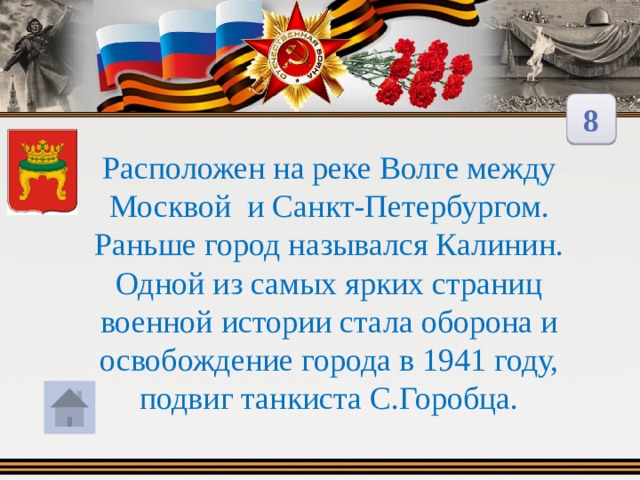 8 Расположен на реке Волге между Москвой и Санкт-Петербургом. Раньше город назывался Калинин. Одной из самых ярких страниц военной истории стала оборона и освобождение города в 1941 году, подвиг танкиста С.Горобца.  