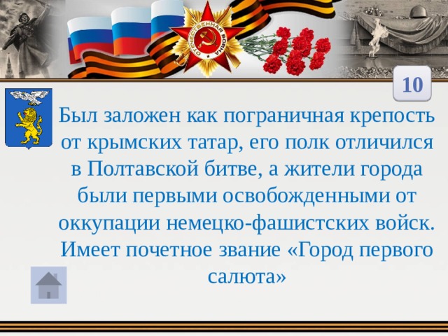 10 Был заложен как пограничная крепость от крымских татар, его полк отличился в Полтавской битве, а жители города были первыми освобожденными от оккупации немецко-фашистских войск. Имеет почетное звание «Город первого салюта» 