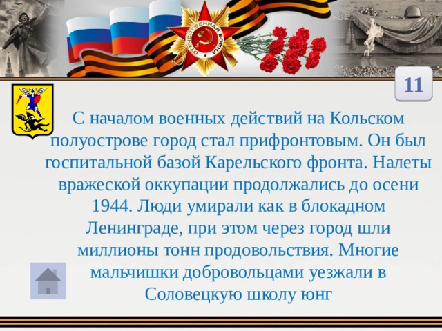 11 С началом военных действий на Кольском полуострове город стал прифронтовым. Он был госпитальной базой Карельского фронта. Налеты вражеской оккупации продолжались до осени 1944. Люди умирали как в блокадном Ленинграде, при этом через город шли миллионы тонн продовольствия. Многие мальчишки добровольцами уезжали в Соловецкую школу юнг 