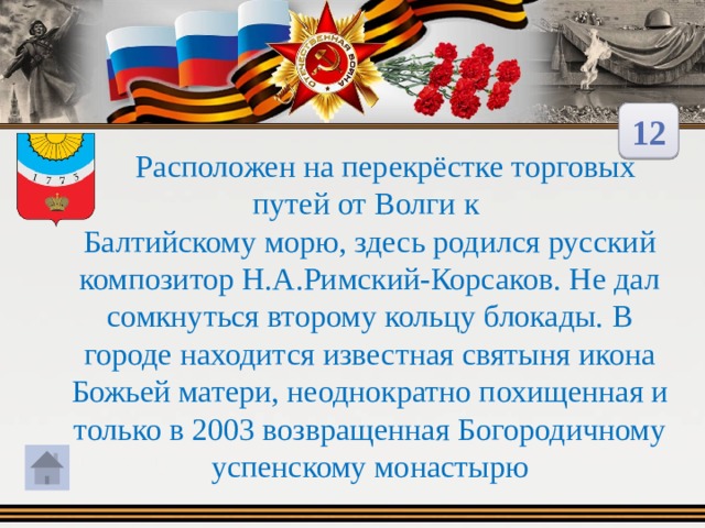 12  Расположен на перекрёстке торговых путей от Волги к Балтийскому морю, здесь родился русский композитор Н.А.Римский-Корсаков. Не дал сомкнуться второму кольцу блокады. В городе находится известная святыня икона Божьей матери, неоднократно похищенная и только в 2003 возвращенная Богородичному успенскому монастырю 