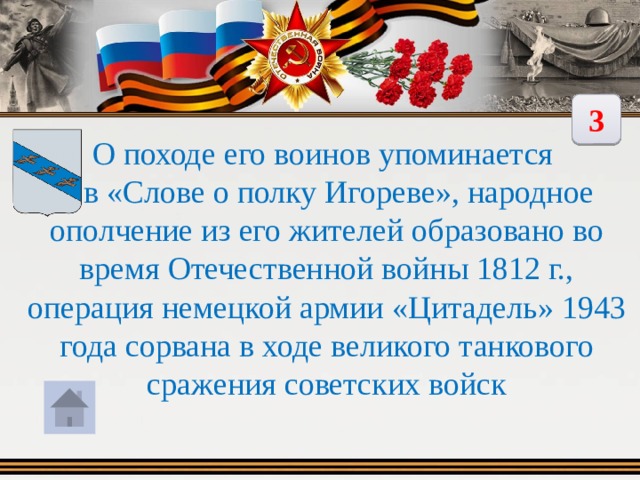 3 О походе его воинов упоминается  в «Слове о полку Игореве», народное ополчение из его жителей образовано во время Отечественной войны 1812 г., операция немецкой армии «Цитадель» 1943 года сорвана в ходе великого танкового сражения советских войск 