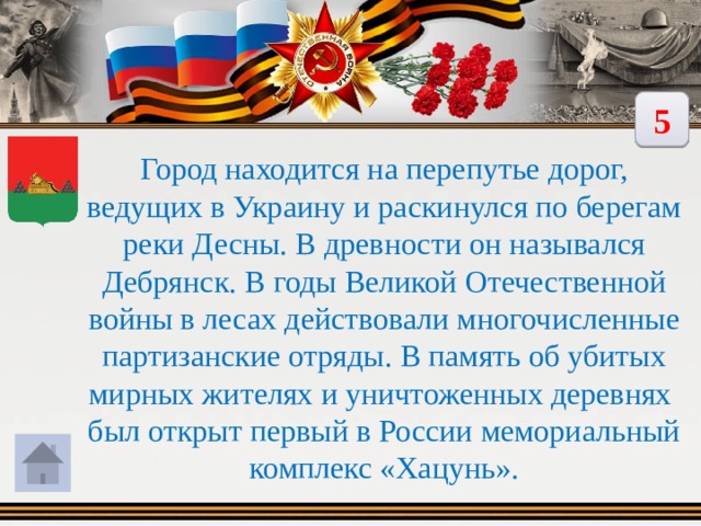 5  Город находится на перепутье дорог, ведущих в Украину и раскинулся по берегам реки Десны. В древности он назывался Дебрянск. В годы Великой Отечественной войны в лесах действовали многочисленные партизанские отряды. В память об убитых мирных жителях и уничтоженных деревнях был открыт первый в России мемориальный комплекс «Хацунь». 