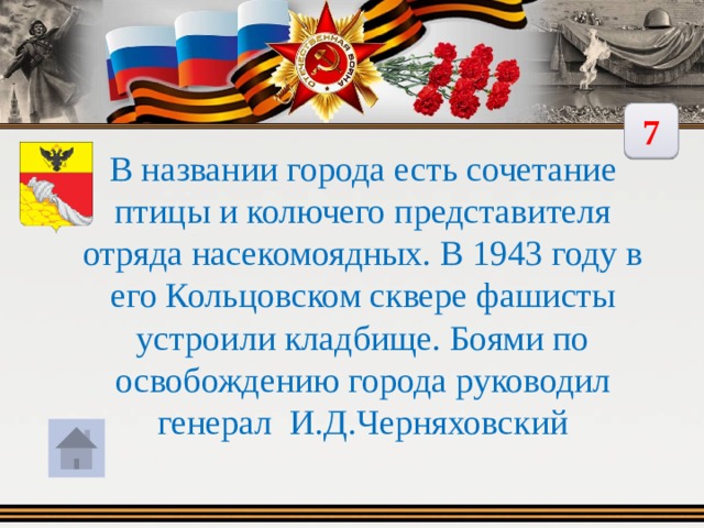 7 В названии города есть сочетание птицы и колючего представителя отряда насекомоядных. В 1943 году в его Кольцовском сквере фашисты устроили кладбище. Боями по освобождению города руководил генерал И.Д.Черняховский 