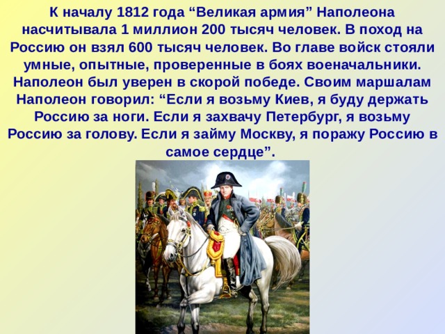 К началу 1812 года “Великая армия” Наполеона насчитывала 1 миллион 200 тысяч человек. В поход на Россию он взял 600 тысяч человек. Во главе войск стояли умные, опытные, проверенные в боях военачальники.  Наполеон был уверен в скорой победе. Своим маршалам Наполеон говорил: “Если я возьму Киев, я буду держать Россию за ноги. Если я захвачу Петербург, я возьму Россию за голову. Если я займу Москву, я поражу Россию в самое сердце”.    