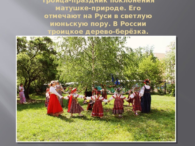 Троица-праздник поклонения матушке-природе. Его отмечают на Руси в светлую июньскую пору. В России троицкое дерево-берёзка. 