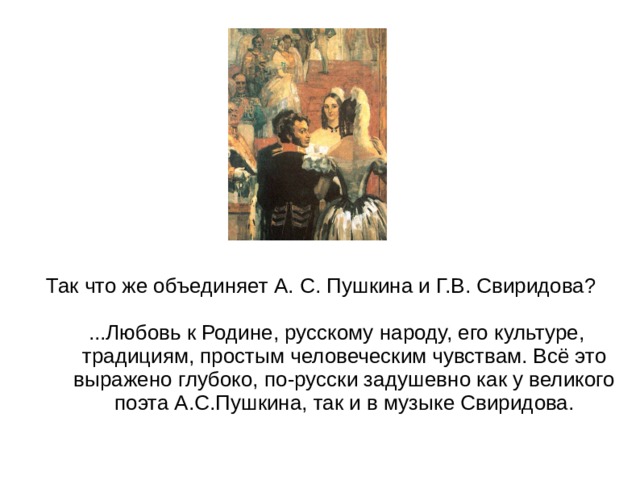 Так что же объединяет А. С. Пушкина и Г.В. Свиридова?  ...Любовь к Родине, русскому народу, его культуре, традициям, простым человеческим чувствам. Всё это выражено глубоко, по-русски задушевно как у великого поэта А.С.Пушкина, так и в музыке Свиридова.   