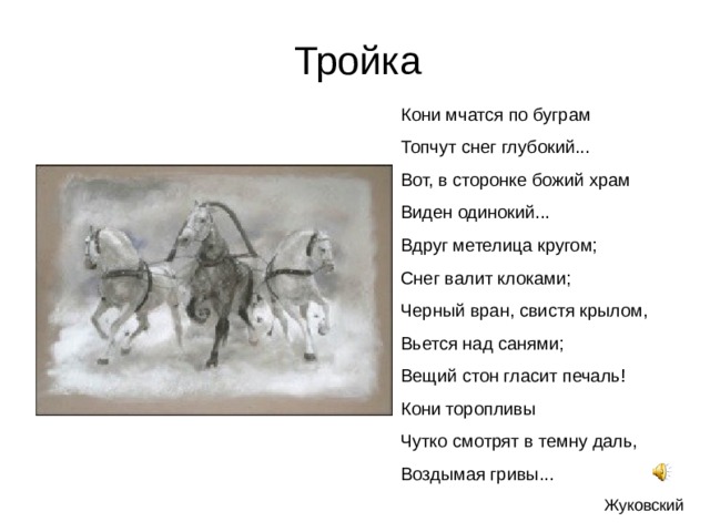 Тройка Кони мчатся по буграм Топчут снег глубокий... Вот, в сторонке божий храм Виден одинокий... Вдруг метелица кругом; Снег валит клоками; Черный вран, свистя крылом, Вьется над санями; Вещий стон гласит печаль! Кони торопливы Чутко смотрят в темну даль, Воздымая гривы... Жуковский   