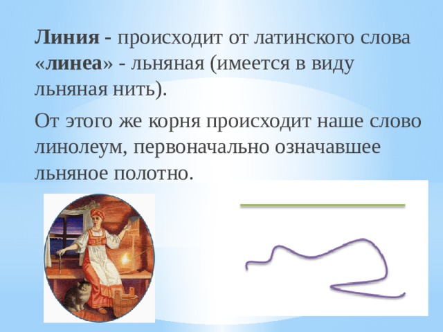 Линия - происходит от латинского слова « линеа » - льняная (имеется в виду льняная нить). От этого же корня происходит наше слово линолеум, первоначально означавшее льняное полотно. 