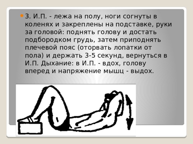 3. И.П. - лежа на полу, ноги согнуты в коленях и закреплены на подставке, руки за головой: поднять голову и достать подбородком грудь, затем приподнять плечевой пояс (оторвать лопатки от пола) и держать 3-5 секунд, вернуться в И.П. Дыхание: в И.П. - вдох, голову вперед и напряжение мышц - выдох. 