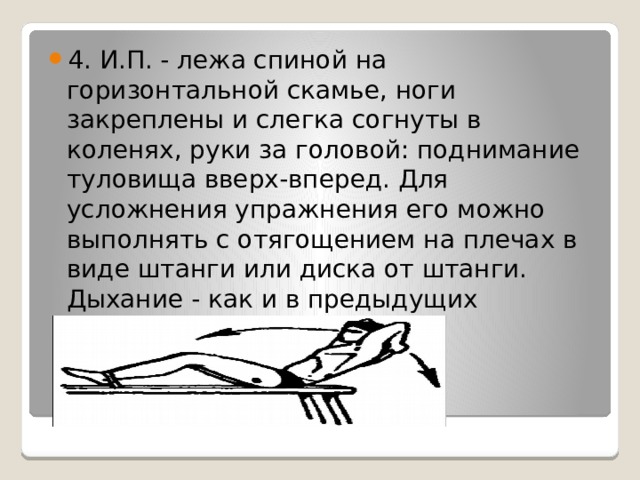 4. И.П. - лежа спиной на горизонтальной скамье, ноги закреплены и слегка согнуты в коленях, руки за головой: поднимание туловища вверх-вперед. Для усложнения упражнения его можно выполнять с отягощением на плечах в виде штанги или диска от штанги. Дыхание - как и в предыдущих упражнениях. 