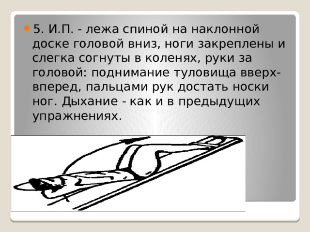 5. И.П. - лежа спиной на наклонной доске головой вниз, ноги закреплены и слегка согнуты в коленях, руки за головой: поднимание туловища вверх-вперед, пальцами рук достать носки ног. Дыхание - как и в предыдущих упражнениях. 