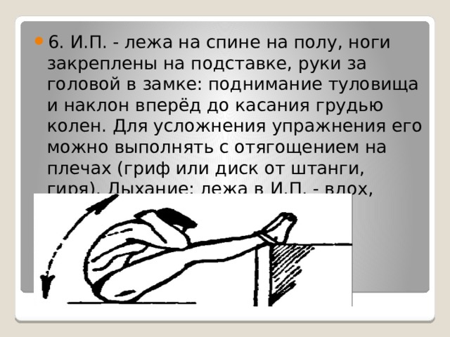6. И.П. - лежа на спине на полу, ноги закреплены на подставке, руки за головой в замке: поднимание туловища и наклон вперёд до касания грудью колен. Для усложнения упражнения его можно выполнять с отягощением на плечах (гриф или диск от штанги, гиря). Дыхание: лежа в И.П. - вдох, подъем туловища - выдох. 