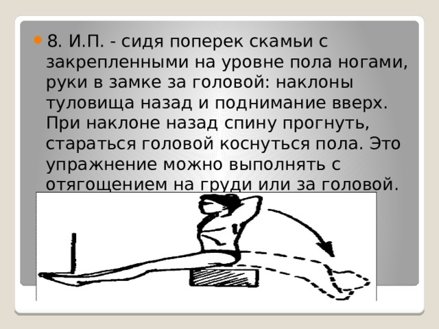 8. И.П. - сидя поперек скамьи с закрепленными на уровне пола ногами, руки в замке за головой: наклоны туловища назад и поднимание вверх. При наклоне назад спину прогнуть, стараться головой коснуться пола. Это упражнение можно выполнять с отягощением на груди или за головой. 