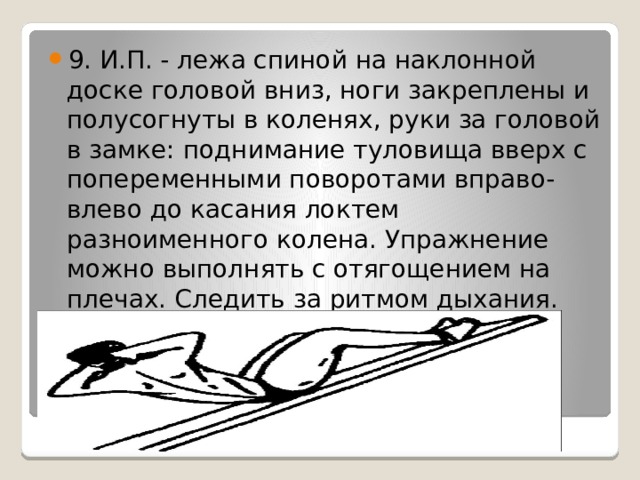 9. И.П. - лежа спиной на наклонной доске головой вниз, ноги закреплены и полусогнуты в коленях, руки за головой в замке: поднимание туловища вверх с попеременными поворотами вправо-влево до касания локтем разноименного колена. Упражнение можно выполнять с отягощением на плечах. Следить за ритмом дыхания. 