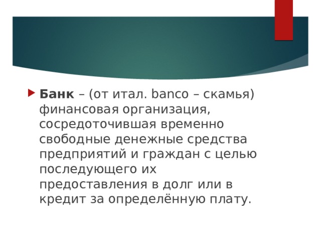   Банк – (от итал. banco – скамья) финансовая организация, сосредоточившая временно свободные денежные средства предприятий и граждан с целью последующего их предоставления в долг или в кредит за определённую плату. 