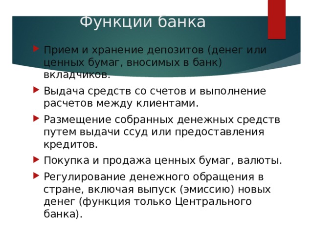 Функции банка Прием и хранение депозитов (денег или ценных бумаг, вносимых в банк) вкладчиков. Выдача средств со счетов и выполнение расчетов между клиентами. Размещение собранных денежных средств путем выдачи ссуд или предоставления кредитов. Покупка и продажа ценных бумаг, валюты. Регулирование денежного обращения в стране, включая выпуск (эмиссию) новых денег (функция только Центрального банка). 