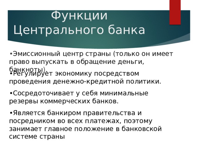 Функции Центрального банка • Эмиссионный центр страны (только он имеет право выпускать в обращение деньги, банкноты ). • Регулирует экономику посредством проведения денежно-кредитной политики. • Сосредоточивает у себя минимальные резервы коммерческих банков. • Является банкиром правительства и посредником во всех платежах, поэтому занимает главное положение в банковской системе страны 