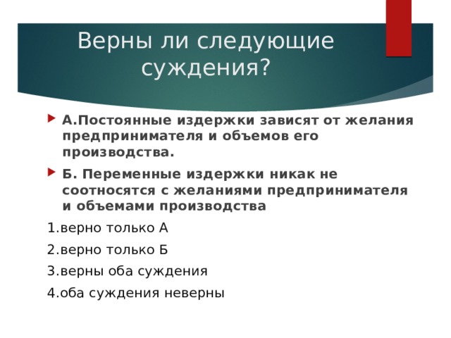 Верны ли следующие суждения? А.Постоянные издержки зависят от желания предпринимателя и объемов его производства. Б. Переменные издержки никак не соотносятся с желаниями предпринимателя и объемами производства 1.верно только А 2.верно только Б 3.верны оба суждения 4.оба суждения неверны 