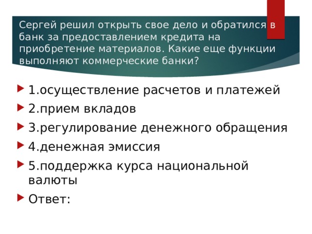 Сергей решил открыть свое дело и обратился в банк за предоставлением кредита на приобретение материалов. Какие еще функции выполняют коммерческие банки?   1.осуществление расчетов и платежей 2.прием вкладов 3.регулирование денежного обращения 4.денежная эмиссия 5.поддержка курса национальной валюты Ответ: 