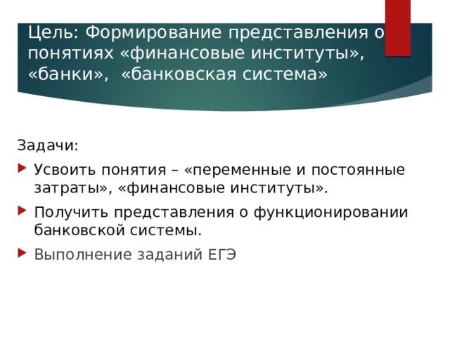 Цель: Формирование представления о понятиях «финансовые институты», «банки», «банковская система»   Задачи: Усвоить понятия – «переменные и постоянные затраты», «финансовые институты». Получить представления о функционировании банковской системы. Выполнение заданий ЕГЭ 