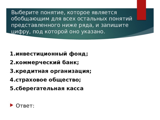 Выберите понятие, которое является обобщающим для всех остальных понятий представленного ниже ряда, и запишите цифру, под которой оно указано.   1.инвестиционный фонд; 2.коммерческий банк; 3.кредитная организация; 4.страховое общество; 5.сберегательная касса Ответ: 