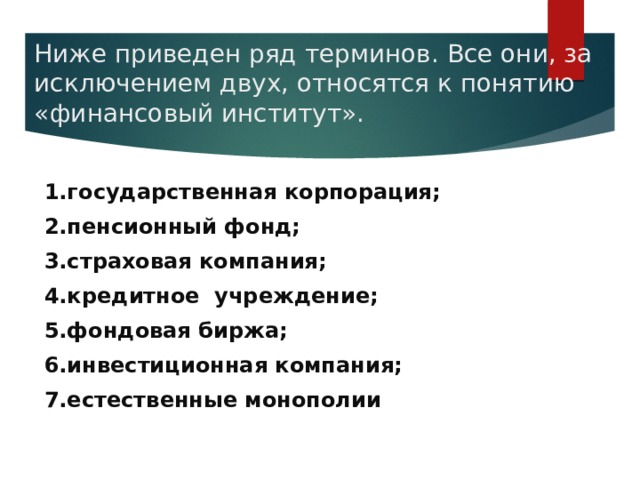 Ниже приведен ряд терминов. Все они, за исключением двух, относятся к понятию «финансовый институт».   1.государственная корпорация; 2.пенсионный фонд; 3.страховая компания; 4.кредитное учреждение; 5.фондовая биржа; 6.инвестиционная компания; 7.естественные монополии 