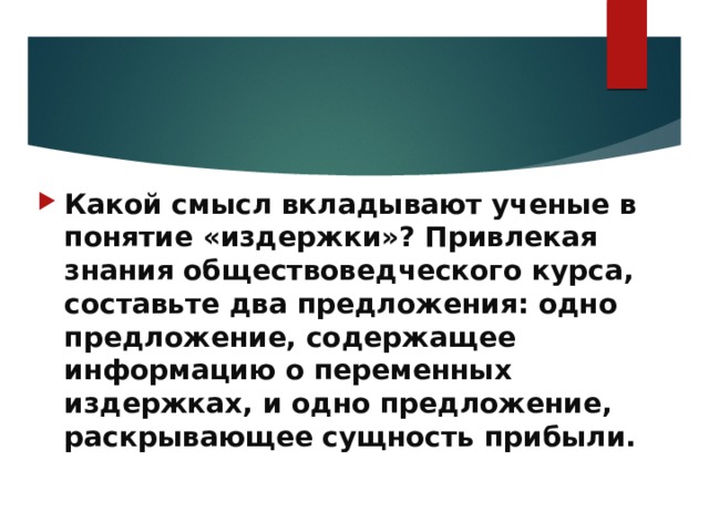 Какой смысл вкладывают ученые в понятие «издержки»? Привлекая знания обществоведческого курса, составьте два предложения: одно предложение, содержащее информацию о переменных издержках, и одно предложение, раскрывающее сущность прибыли.   