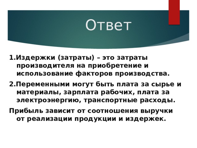 Ответ 1.Издержки (затраты) – это затраты производителя на приобретение и использование факторов производства. 2.Переменными могут быть плата за сырье и материалы, зарплата рабочих, плата за электроэнергию, транспортные расходы. Прибыль зависит от соотношения выручки от реализации продукции и издержек. 