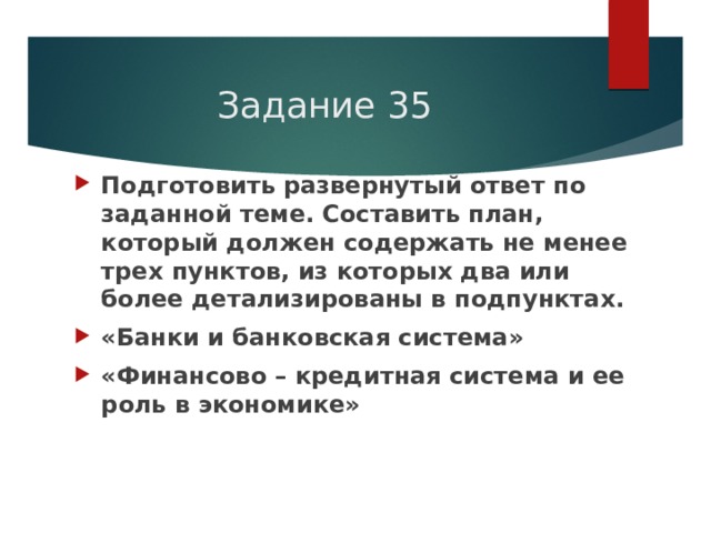 Задание 35 Подготовить развернутый ответ по заданной теме. Составить план, который должен содержать не менее трех пунктов, из которых два или более детализированы в подпунктах. «Банки и банковская система» «Финансово – кредитная система и ее роль в экономике» 