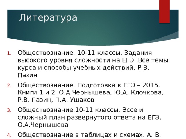 Литература Обществознание. 10-11 классы. Задания высокого уровня сложности на ЕГЭ. Все темы курса и способы учебных действий. Р.В. Пазин Обществознание. Подготовка к ЕГЭ – 2015. Книги 1 и 2. О.А.Чернышева, Ю.А. Клочкова, Р.В. Пазин, П.А. Ушаков Обществознание.10-11 классы. Эссе и сложный план развернутого ответа на ЕГЭ. О.А.Чернышева Обществознание в таблицах и схемах. А. В. Махоткин, Н.В. Махоткина 