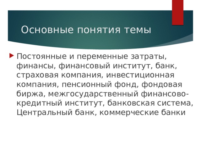 Основные понятия темы Постоянные и переменные затраты, финансы, финансовый институт, банк, страховая компания, инвестиционная компания, пенсионный фонд, фондовая биржа, межгосударственный финансово-кредитный институт, банковская система, Центральный банк, коммерческие банки 